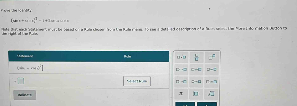 Prove the identity.
(sin x+cos x)^2=1+2sin xcos x
Note that each Statement must be based on a Rule chosen from the Rule menu. To see a detailed description of a Rule, select the More Information Button to
the right of the Rule.
 □ /□  
□ sin □ □ =□
□ sec □ □ csc □
sqrt(□ )