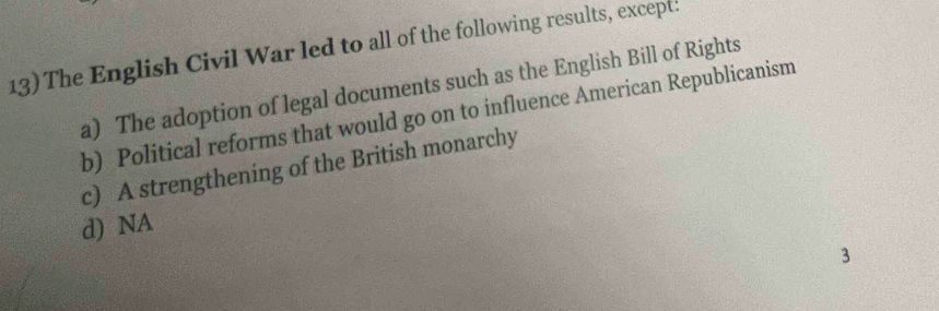 The English Civil War led to all of the following results, except:
a) The adoption of legal documents such as the English Bill of Rights
b) Political reforms that would go on to influence American Republicanism
c) A strengthening of the British monarchy
d) NA
3