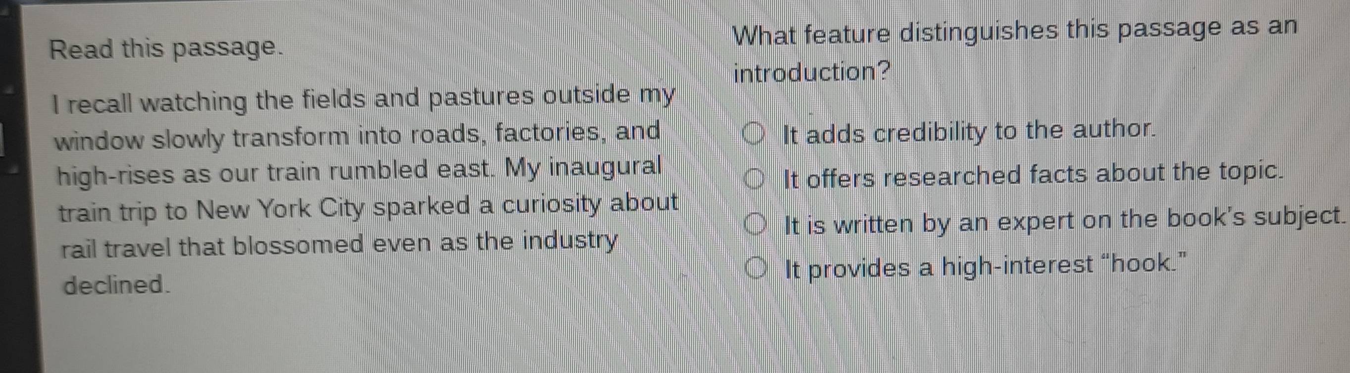 Read this passage. What feature distinguishes this passage as an
introduction?
I recall watching the fields and pastures outside my
window slowly transform into roads, factories, and It adds credibility to the author.
high-rises as our train rumbled east. My inaugural
It offers researched facts about the topic.
train trip to New York City sparked a curiosity about
It is written by an expert on the book's subject.
rail travel that blossomed even as the industry
declined. It provides a high-interest “hook.”