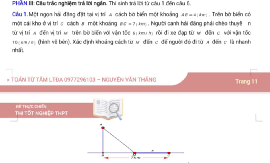 PHAN III: Câu trắc nghiệm trả lời ngắn. Thí sinh trả lời từ câu 1 đến câu 6. 
Câu 1.Một ngọn hải đăng đặt tại vị trí A cách bờ biến một khoảng AB=4(km). Trên bờ biển có 
một cái kho ở vị trí cả cách ʁ một khoảng BC=7(km). Người canh hải đăng phải chèo thuyề n 
từ vị trí A đến vị trí M trên bờ biến với vận tốc 6(km/h) rồi đi xe đạp từ M đến C với vận tốc
10 ( km / h) (hình vẽ bên). Xác định khoảng cách từ м đến c đế người đó đi từ A đến c là nhanh 
nhất. 
# TOÁN TỪ TÂM LTĐA 0977296103 - NGUYÊN VĂN THĂNG Trang 11
Đề thực chiến 
THI TỐT NGHIệP THPT 
A 
" 7km