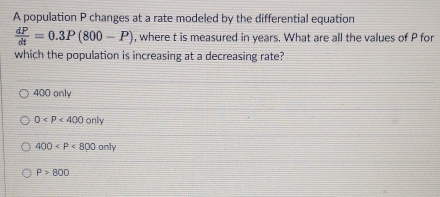 A population P changes at a rate modeled by the differential equation
 dP/dt =0.3P(800-P) , where t is measured in years. What are all the values of P for
which the population is increasing at a decreasing rate?
400 only
0
400
P>800