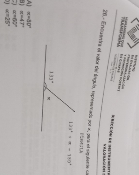INSTITUTO
de evaluación.
PROFESIONALIZAcióN
Humanmo que DE CMLAPAS
y pROmoción DOCente
TRANSFORMA GORHDANC GIE CHLAPAS soed t n
Dirección de instrumenta
Valoración I
26.- Encuentra el valor del ángulo, representado por α, para el siguiente ca
FóRMUlA
133°+alpha =180°
A) alpha =80°
B) alpha =47°
C) alpha =60°
) alpha =25°