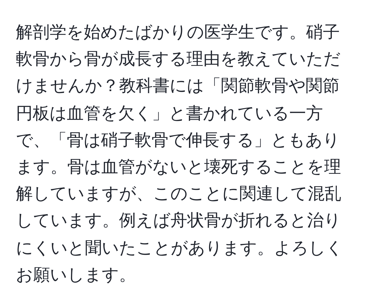 解剖学を始めたばかりの医学生です。硝子軟骨から骨が成長する理由を教えていただけませんか？教科書には「関節軟骨や関節円板は血管を欠く」と書かれている一方で、「骨は硝子軟骨で伸長する」ともあります。骨は血管がないと壊死することを理解していますが、このことに関連して混乱しています。例えば舟状骨が折れると治りにくいと聞いたことがあります。よろしくお願いします。