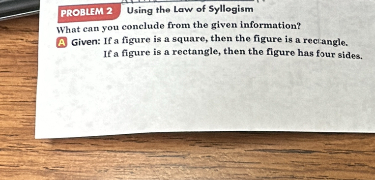 PROBLEM 2 Using the Law of Syllogism 
What can you conclude from the given information? 
A Given: If a figure is a square, then the figure is a rectangle. 
If a figure is a rectangle, then the figure has four sides.