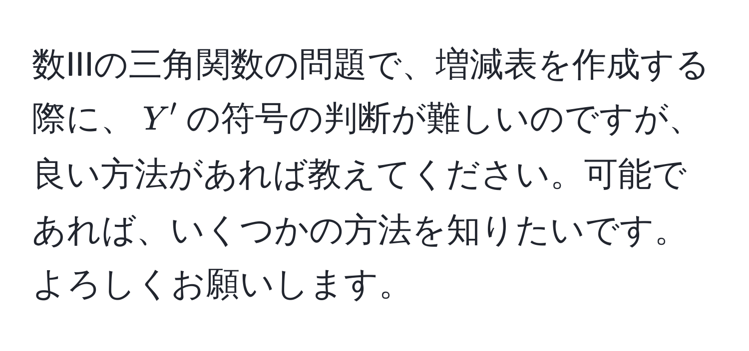 数IIIの三角関数の問題で、増減表を作成する際に、$Y'$の符号の判断が難しいのですが、良い方法があれば教えてください。可能であれば、いくつかの方法を知りたいです。よろしくお願いします。