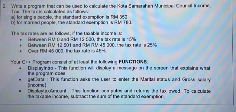 Write a program that can be used to calculate the Kota Samarahan Municipal Council Income. 
Tax. The tax is calculated as follows: 
a) for single people, the standard exemption is RM 350. 
b) for married people, the standard exemption is RM 780. 
The tax rates are as follows, if the taxable income is: 
Between RM 0 and RM 12 500, the tax rate is 15%
Between RM 12 501 and RM RM 45 000, the tax rate is 25%
Over RM 45 000, the tax rate is 45%
Your C++ Program consist of at least the following FUNCTIONS: 
DisplayIntro - This function will display a message on the screen that explains what 
the program does 
getData : This function asks the user to enter the Marital status and Gross salary 
(income) 
DisplaytaxAmount : This function computes and returns the tax owed. To calculate 
the taxable income, subtract the sum of the standard exemption.