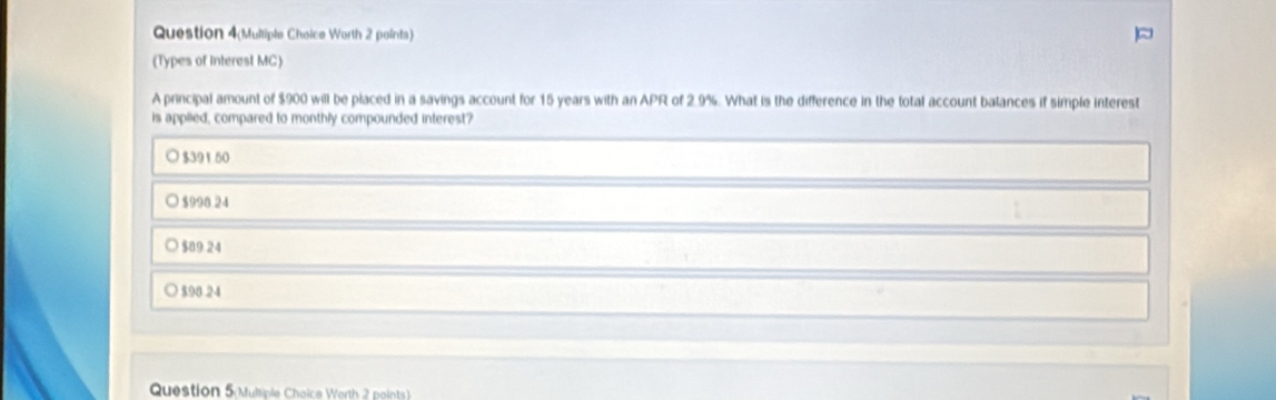 Question 4(Multiple Choice Worth 2 points)
(Types of Interest MC)
A principal amount of $900 will be placed in a savings account for 15 years with an APR of 2.9%. What is the difference in the total account balances if simple interest
is applied, compared to monthly compounded interest?
○ $391 50
○ $990 24
$89 24
$94 24
Question 5 Multiple Choice Worth 2 points)