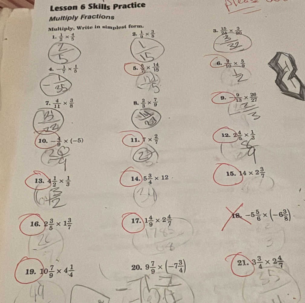 Lesson 6 Skills Practice 
Multiply Fractions 
Multiply, Write in simplest form. 
3.  15/24 *  3/20 
1.  1/2 *  4/5 
2.  1/9 *  3/5 
4. - 1/7 *  1/5   6/7 *  14/15 
6.  9/10 *  5/9 
5. 
7.  4/11 *  3/8   2/3 *  7/9 
9.  9/13 *  26/27 
8. 
10. - 4/9 * (-5) 11. 7*  2/7  12. 2 4/5 *  1/3 
15. 14* 2 3/7 
13. 4 1/2 *  1/3  14. 5 3/4 * 12
16. 2 3/5 * 1 3/7 
17. 1 4/9 * 2 4/7 
18. -5 5/6 * (-6 3/8 )
19. 10 7/9 * 4 1/4  21. 3 3/4 * 2 4/7 
20. 9 7/9 * (-7 3/4 )