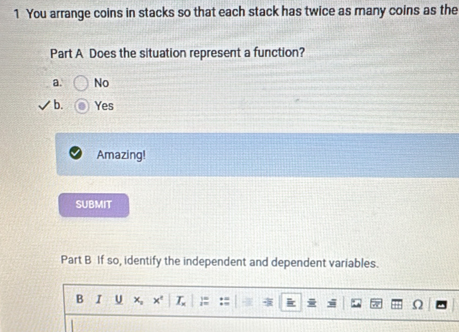 You arrange coins in stacks so that each stack has twice as many coins as the
Part A Does the situation represent a function?
a. No
b. Yes
Amazing!
SUBMIT
Part B If so, identify the independent and dependent variables.
B 1 U x_2 x^e _ T_  :# Ω