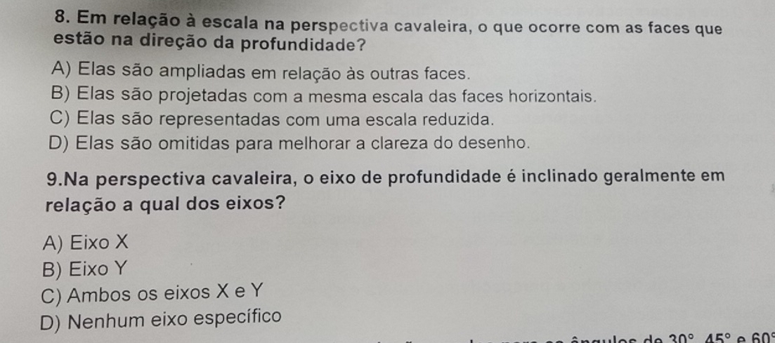 Em relação à escala na perspectiva cavaleira, o que ocorre com as faces que
estão na direção da profundidade?
A) Elas são ampliadas em relação às outras faces.
B) Elas são projetadas com a mesma escala das faces horizontais.
C) Elas são representadas com uma escala reduzida.
D) Elas são omitidas para melhorar a clareza do desenho.
9.Na perspectiva cavaleira, o eixo de profundidade é inclinado geralmente em
relação a qual dos eixos?
A) Eixo X
B) Eixo Y
C) Ambos os eixos X e Y
D) Nenhum eixo específico
30°45°^(60^circ)