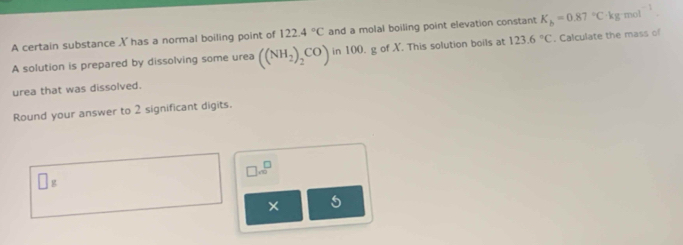 A certain substance X has a normal boiling point of 122.4°C and a molal boiling point elevation constant K_b=0.87°C· kgmol^(-1). 
A solution is prepared by dissolving some urea ((NH_2)_2CO) in 100. g of X. This solution boils at 123.6°C. Calculate the mass of 
urea that was dissolved. 
Round your answer to 2 significant digits.
□ .∈fty^(□)
□ g
×