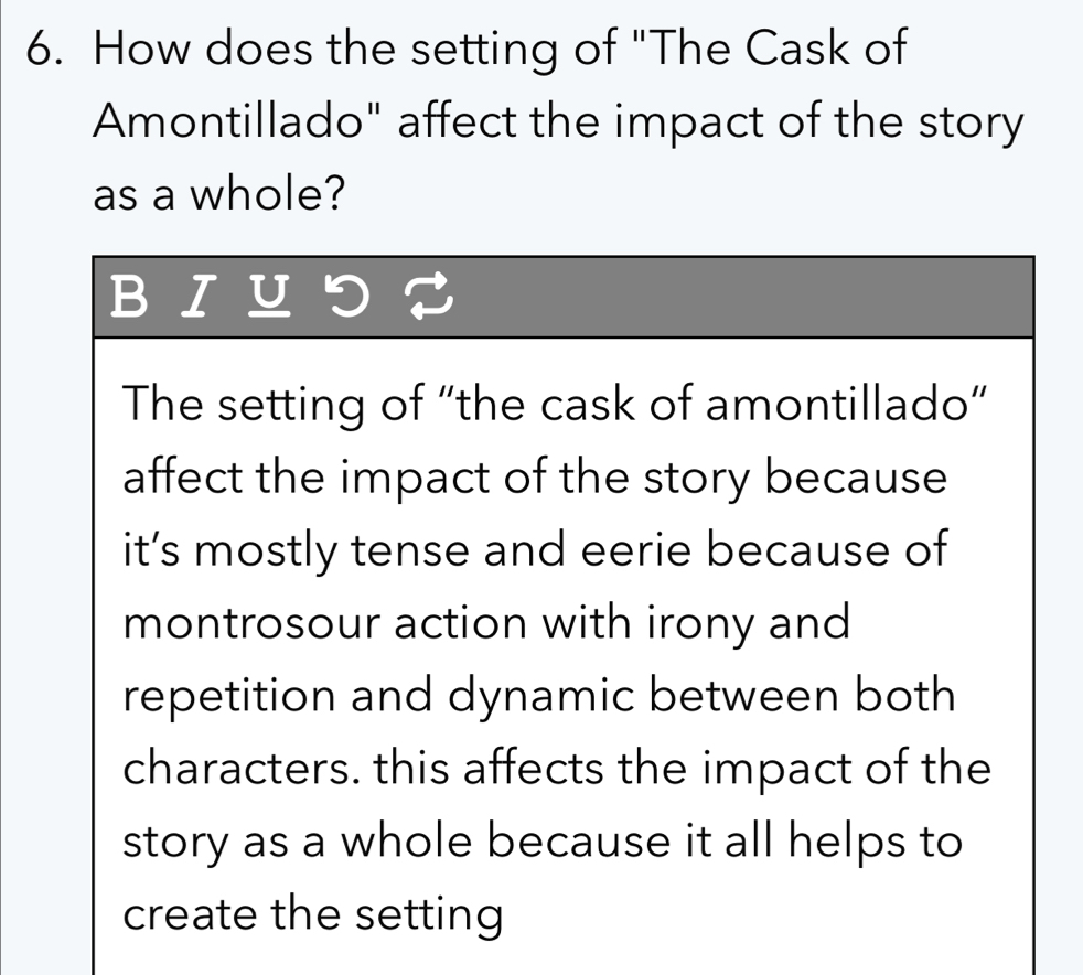 How does the setting of "The Cask of
Amontillado" affect the impact of the story
as a whole?
BIUつ？
The setting of “the cask of amontillado”
affect the impact of the story because
it’s mostly tense and eerie because of
montrosour action with irony and
repetition and dynamic between both
characters. this affects the impact of the
story as a whole because it all helps to
create the setting