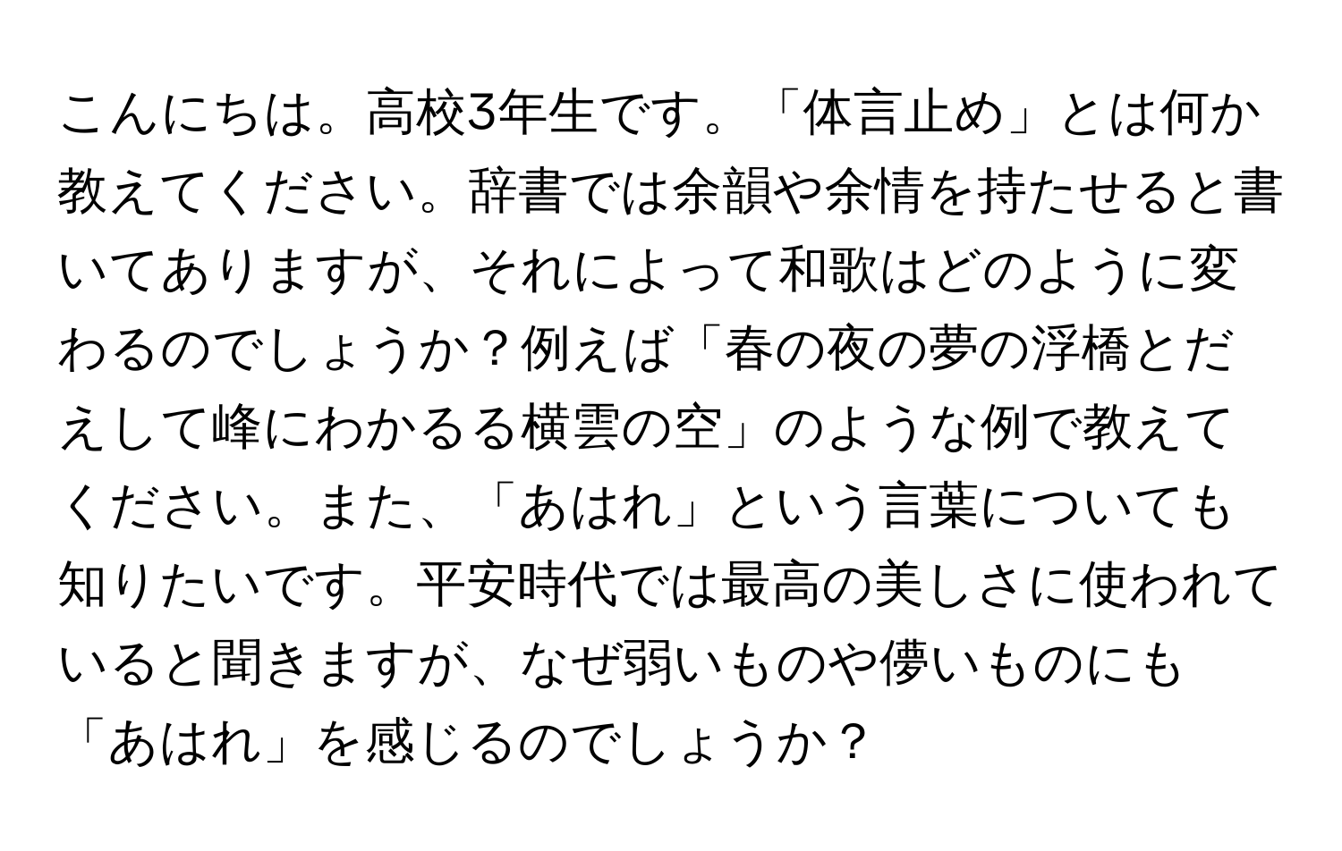 こんにちは。高校3年生です。「体言止め」とは何か教えてください。辞書では余韻や余情を持たせると書いてありますが、それによって和歌はどのように変わるのでしょうか？例えば「春の夜の夢の浮橋とだえして峰にわかるる横雲の空」のような例で教えてください。また、「あはれ」という言葉についても知りたいです。平安時代では最高の美しさに使われていると聞きますが、なぜ弱いものや儚いものにも「あはれ」を感じるのでしょうか？