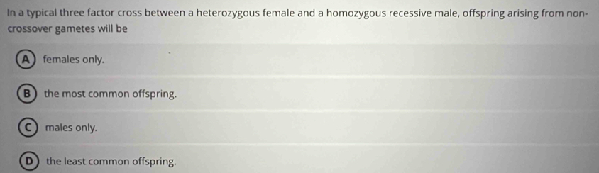 In a typical three factor cross between a heterozygous female and a homozygous recessive male, offspring arising from non-
crossover gametes will be
A females only.
B the most common offspring.
C males only.
D the least common offspring.