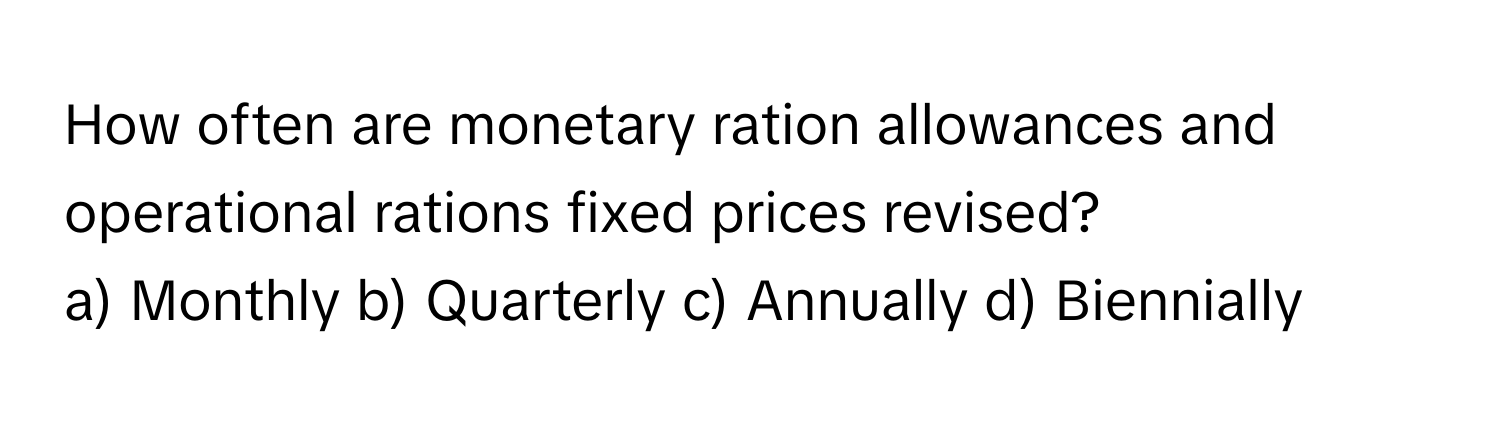 How often are monetary ration allowances and operational rations fixed prices revised?

a) Monthly b) Quarterly c) Annually d) Biennially