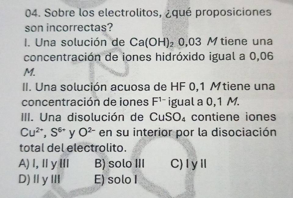 Sobre los electrolitos, ¿qué proposiciones
son incorrectas?
I. Una solución de Ca(OH)_20,03M tiene una
concentración de iones hidróxido igual a 0,06
M.
II. Una solución acuosa de HF 0,1 Mtiene una
concentración de iones F^(1-) igual a 0,1 M.
III. Una disolución de Cu SO_4 contiene iones
Cu^(2+),S^(6+) y O^(2-) en su interior por la disociación
total del electrolito.
A)Ⅰ,ⅡyⅢ B) solo III C)IyⅡ
D)ⅡγⅢ E) solo 1