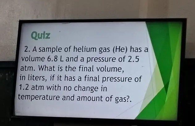 A sample of helium gas (He) has a 
volume 6.8 L and a pressure of 2.5
atm. What is the final volume, 
in liters, if it has a final pressure of
1.2 atm with no change in 
temperature and amount of gas?.