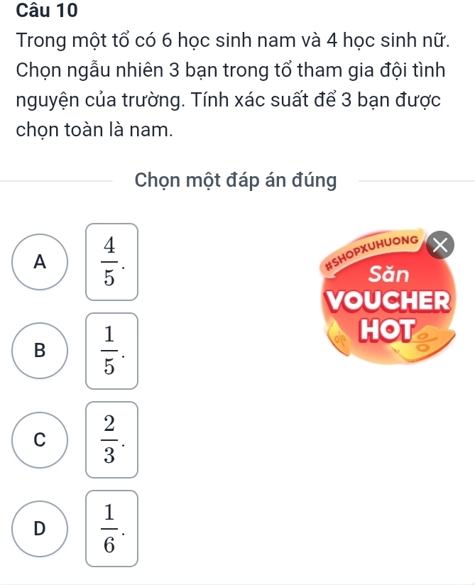 Trong một tổ có 6 học sinh nam và 4 học sinh nữ.
Chọn ngẫu nhiên 3 bạn trong tổ tham gia đội tình
nguyện của trường. Tính xác suất để 3 bạn được
chọn toàn là nam.
Chọn một đáp án đúng
A  4/5 . 
#SHOPXUHUONG X
Săn
VOUCHER
B  1/5 . 
HOT
C  2/3 .
D  1/6 .