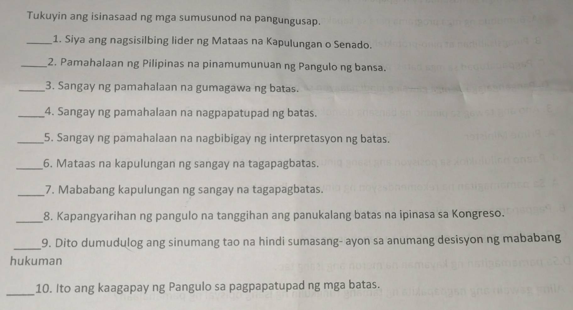 Tukuyin ang isinasaad ng mga sumusunod na pangungusap. 
_1. Siya ang nagsisilbing lider ng Mataas na Kapulungan o Senado. 
_2. Pamahalaan ng Pilipinas na pinamumunuan ng Pangulo ng bansa. 
_3. Sangay ng pamahalaan na gumagawa ng batas. 
_4. Sangay ng pamahalaan na nagpapatupad ng batas. 
_5. Sangay ng pamahalaan na nagbibigay ng interpretasyon ng batas. 
_6. Mataas na kapulungan ng sangay na tagapagbatas. 
_7. Mababang kapulungan ng sangay na tagapagbatas. 
_8. Kapangyarihan ng pangulo na tanggihan ang panukalang batas na ipinasa sa Kongreso. 
_9. Dito dumudulog ang sinumang tao na hindi sumasang- ayon sa anumang desisyon ng mababang 
hukuman 
_10. Ito ang kaagapay ng Pangulo sa pagpapatupad ng mga batas.