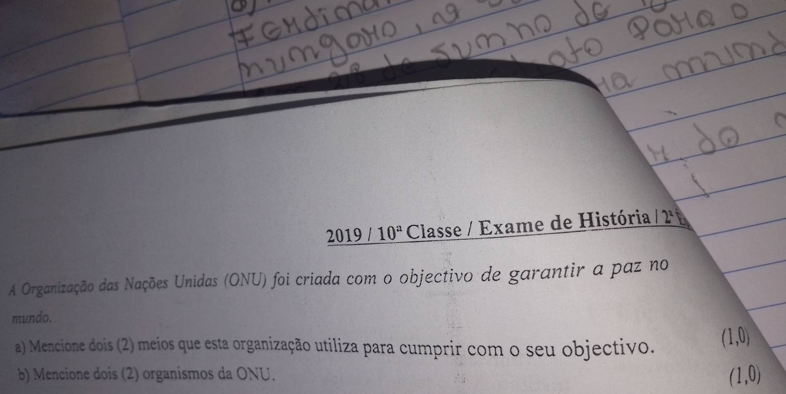 2019/10^a Classe / Exame de História 12° 
A Organização das Nações Unidas (ONU) foi criada com o objectivo de garantir a paz no 
mundo. 
a) Mencione dois (2) meios que esta organização utiliza para cumprir com o seu objectivo.
(1,0)
b) Mencione dois (2) organismos da ONU.
(1,0)