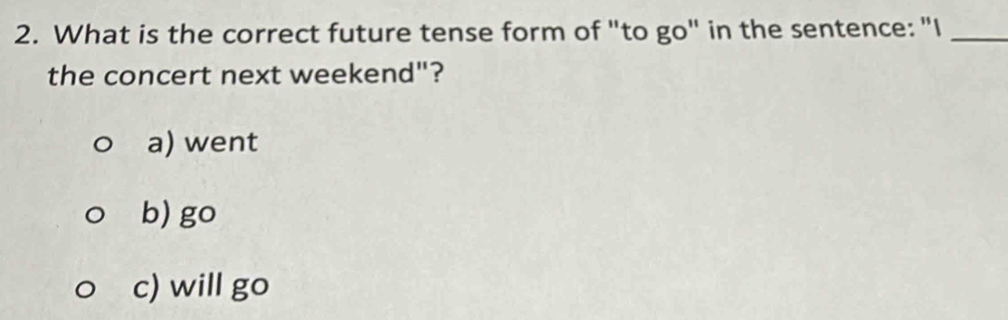 What is the correct future tense form of "to go" in the sentence: "I_
the concert next weekend"?
a) went
b) go
c) will go