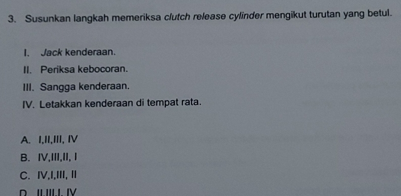 Susunkan langkah memeriksa clutch release cylinder mengikut turutan yang betul.
I. Jack kenderaan.
II. Periksa kebocoran.
III. Sangga kenderaan.
IV. Letakkan kenderaan di tempat rata.
A. I,II,II, Ⅳ
B. IV,III,II,I
C. I,I,III, I
D. II.III.I. IV