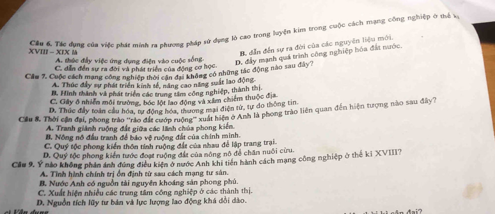 Cầu 6. Tác dụng của việc phát mính ra phương pháp sử dụng lò cao trong luyện kim trong cuộc cách mạng công nghiệp ở thể x
XVIII - XIX là
B. dẫn đến sự ra đời của các nguyên liệu mới.
A. thúc đầy việc ứng dụng điện vào cuộc sống. D. đầy mạnh quá trình công nghiệp hóa đất nước.
C. dẫn đến sự ra đời và phát triển của động cơ học.
Câu 7. Cuộc cách mạng công nghiệp thời cận đại không có những tác động nào sau đây?
A. Thúc đầy sự phát triển kinh tế, nâng cao năng suất lao động
B. Hình thành và phát triển các trung tâm công nghiệp, thành thị.
C. Gây ô nhiễn môi trường, bóc lột lao động và xâm chiếm thuộc địa.
D. Thúc đầy toàn cầu hóa, tự động hóa, thương mại điện tử, tự do thông tin.
Cầu 8. Thời cận đại, phong trào “rảo đất cướp ruộng” xuất hiện ở Anh là phong trào liên quan đến hiện tượng nào sau đây?
A. Tranh giành ruộng đất giữa các lãnh chúa phong kiến.
B. Nông nô đấu tranh để bảo vệ ruộng đất của chính mình.
C. Quý tộc phong kiến thôn tính ruộng đất của nhau để lập trang trại.
D. Quý tộc phong kiến tước đoạt ruộng đất của nông nô để chăn nuôi cừu.
Cầu 9. Ý nào không phản ánh đúng điều kiện ở nước Anh khi tiến hành cách mạng công nghiệp ở thế kỉ XVIII?
A. Tỉnh hình chính trị ổn định từ sau cách mạng tư sản.
B. Nước Anh có nguồn tài nguyên khoáng sản phong phú.
C. Xuất hiện nhiều các trung tâm công nghiệp ở các thành thị.
D. Nguồn tích lũy tư bản và lực lượng lao động khá dồi dào.
đai?