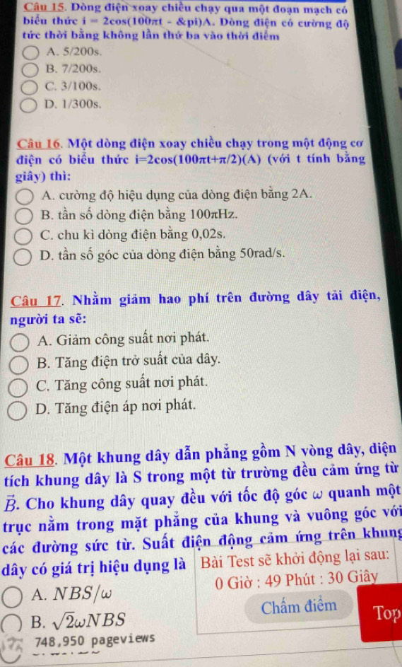 Dòng điện xoay chiều chạy qua một đoạn mạch có
biểu thức i=2cos (100π t-8pi)A.. Dòng điện có cường độ
tức thời bằng không lần thứ ba vào thời điểm
A. 5/200s.
B. 7/200s.
C. 3/100s.
D. 1/300s.
Câu 16. Một dòng điện xoay chiều chạy trong một động cơ
điện có biểu thức i=2cos(100πt+π/2) (A) (với t tính bằng
giây) thì:
A. cường độ hiệu dụng của dòng điện bằng 2A.
B. tần số dòng điện bằng 100πHz.
C. chu kì dòng điện bằng 0,02s.
D. tần số góc của dòng điện bằng 50rad/s.
Câu 17. Nhằm giảm hao phí trên đường dây tải điện,
người ta sẽ:
A. Giảm công suất nơi phát.
B. Tăng điện trở suất của dây.
C. Tăng công suất nơi phát.
D. Tăng điện áp nơi phát.
Câu 18. Một khung dây dẫn phẳng gồm N vòng dây, diện
tích khung dây là S trong một từ trường đều cảm ứng từ
B. Cho khung dây quay đều với tốc độ góc ω quanh một
trục nằm trong mặt phẳng của khung và vuông góc với
các đường sức từ. Suất điện động cảm ứng trên khung
dây có giá trị hiệu dụng là Bài Test sẽ khởi động lại sau:
A. NBS/w 0 Giờ : 49 Phút : 30 Giây
B. sqrt(2)omega NBS 
Chấm điểm Top
748,950 pageviews