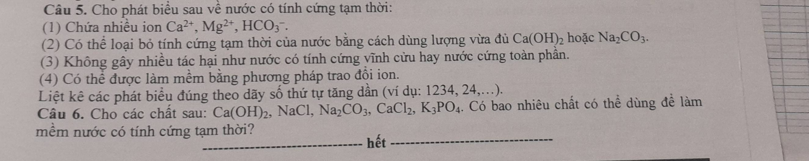 Cho phát biểu sau về nước có tính cứng tạm thời: 
(1) Chứa nhiều ion Ca^(2+), Mg^(2+), HCO_3^(-. 
(2) Có thể loại bỏ tính cứng tạm thời của nước bằng cách dùng lượng vừa đủ Ca(OH)_2) hoặc Na_2CO_3. 
(3) Không gây nhiều tác hại như nước có tính cứng vĩnh cửu hay nước cứng toàn phần. 
(4) Có thể được làm mềm bằng phương pháp trao đồi ion. 
Liệt kê các phát biểu đúng theo dãy số thứ tự tăng dần (ví dụ: 1234, 24,...). 
Câu 6. Cho các chất sau: Ca(OH)_2, NaCl, Na_2CO_3, CaCl_2, K_3PO_4. Có bao nhiêu chất có thể dùng để làm 
_ 
mềm nước có tính cứng tạm thời? 
_ 
_hết_