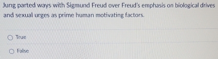 Jung parted ways with Sigmund Freud over Freud's emphasis on biological drives
and sexual urges as prime human motivating factors.
True
False