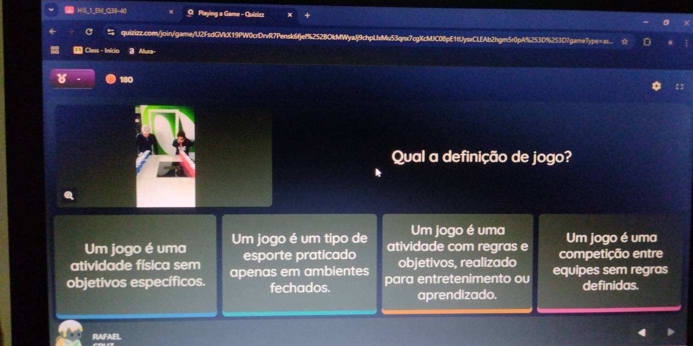 5_1_EM_Q39-40 Q Playing a Game - Quizizz
quizizz.com/join/game/U2FsdGVkX19PW0crDrvR7Pensk6fjeI%252BOkMWyaJj9chpLlxMu53qnx7cgXcMJC08pE1tUysxCLEAb2hgm5r0pA%253D%253D?gameType=as
* Class - Início a Alura-
180
Qual a definição de jogo?
Um jogo é uma
Um jogo é uma Um jogo é um tipo de Um jogo é uma
atividade com regras e
atividade física sem esporte praticado objetivos, realizado competição entre
objetivos específicos. apenas em ambientes para entretenimento ou equipes sem regras
fechados. definidas.
aprendizado.
RAFAEL