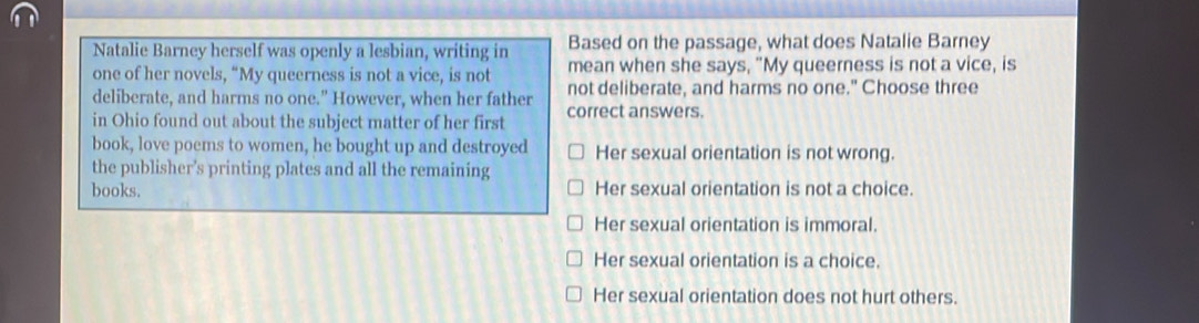 Natalie Barney herself was openly a lesbian, writing in Based on the passage, what does Natalie Barney
one of her novels, “My queerness is not a vice, is not mean when she says, "My queerness is not a vice, is
deliberate, and harms no one." However, when her father not deliberate, and harms no one." Choose three
in Ohio found out about the subject matter of her first correct answers.
book, love poems to women, he bought up and destroyed Her sexual orientation is not wrong.
the publisher’s printing plates and all the remaining
books. Her sexual orientation is not a choice.
Her sexual orientation is immoral.
Her sexual orientation is a choice.
Her sexual orientation does not hurt others.