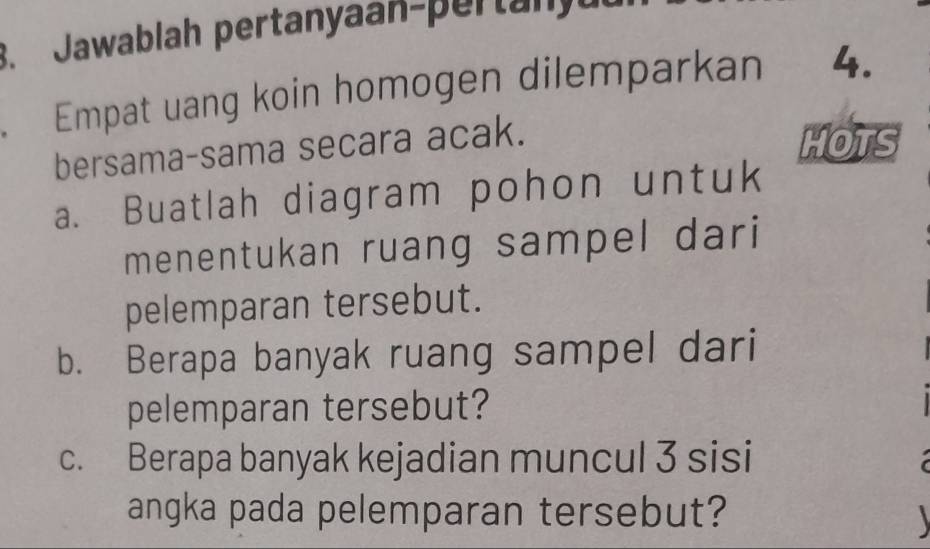 Jawablah pertanyaan-pertan 
. Empat uang koin homogen dilemparkan 4. 
bersama-sama secara acak. 
HOTS 
a. Buatlah diagram pohon untuk 
menentukan ruang sampel dari 
pelemparan tersebut. 
b. Berapa banyak ruang sampel dari 
pelemparan tersebut? 
c. Berapa banyak kejadian muncul 3 sisi 
angka pada pelemparan tersebut? 
1