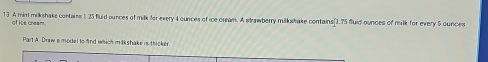 A mint milkshake contains 125 fluid ounces of milk for every 4 cunces of ice cream. A strawberry milkstake contains [1.75 fluid ounces of milk for every 5 cunces
of ice cream. 
Part A. Drew a model to fnd which milkshake is thicker