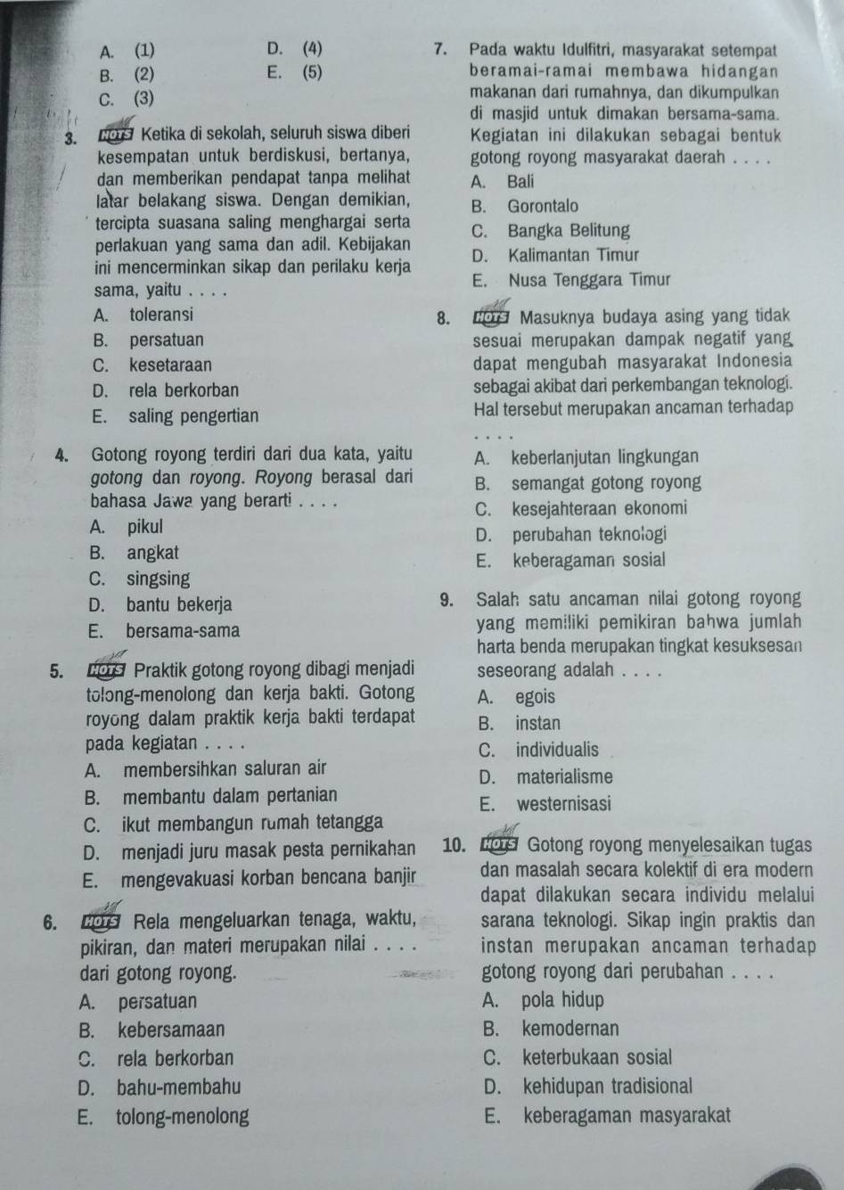 A. (1) D. (4) 7. Pada waktu Idulfitri, masyarakat setempat
B. (2) E. (5) beramai-ramai membawa hidangan
C. (3) makanan dari rumahnya, dan dikumpulkan
di masjid untuk dimakan bersama-sama.
3.  Ketika di sekolah, seluruh siswa diberi Kegiatan ini dilakukan sebagai bentuk
kesempatan untuk berdiskusi, bertanya, gotong royong masyarakat daerah . . . .
dan memberikan pendapat tanpa melihat A. Bali
latar belakang siswa. Dengan demikian, B. Gorontalo
tercipta suasana saling menghargai serta C. Bangka Belitung
perlakuan yang sama dan adil. Kebijakan
ini mencerminkan sikap dan perilaku kerja D. Kalimantan Timur
E. Nusa Tenggara Timur
sama, yaitu . . . .
A. toleransi 8.  Masuknya budaya asing yang tidak
B. persatuan sesuai merupakan dampak negatif yang
C. kesetaraan dapat mengubah masyarakat Indonesia
D. rela berkorban sebagai akibat dari perkembangan teknologi.
E. saling pengertian Hal tersebut merupakan ancaman terhadap
4. Gotong royong terdiri dari dua kata, yaitu A. keberlanjutan lingkungan
gotong dan royong. Royong berasal dari B. semangat gotong royong
bahasa Jawa yang berarti . . . . C. kesejahteraan ekonomi
A. pikul D. perubahan teknologi
B. angkat
E. keberagaman sosial
C. singsing
D. bantu bekerja 9. Salah satu ancaman nilai gotong royong
E. bersama-sama yang memiliki pemikiran bahwa jumlah
harta benda merupakan tingkat kesuksesan
5.  Praktik gotong royong dibagi menjadi seseorang adalah . . . .
tolong-menolong dan kerja bakti. Gotong A. egois
royong dalam praktik kerja bakti terdapat B. instan
pada kegiatan . . . . C. individualis
A. membersihkan saluran air D. materialisme
B. membantu dalam pertanian
E. westernisasi
C. ikut membangun rumah tetangga
D. menjadi juru masak pesta pernikahan 10. Lo Gotong royong menyelesaikan tugas
E. mengevakuasi korban bencana banjir dan masalah secara kolektif di era modern
dapat dilakukan secara individu melalui
6. Lo Rela mengeluarkan tenaga, waktu, sarana teknologi. Sikap ingin praktis dan
pikiran, dan materi merupakan nilai . . . . instan merupakan ancaman terhadap
dari gotong royong. gotong royong dari perubahan . . . .
A. persatuan A. pola hidup
B. kebersamaan B. kemodernan
C. rela berkorban C. keterbukaan sosial
D. bahu-membahu D. kehidupan tradisional
E. tolong-menolong E. keberagaman masyarakat