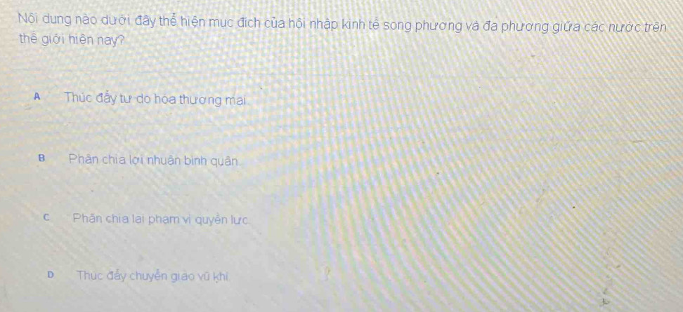 Nội dung nào dưới đây thể hiện mục địch của hội nhập kinh tế song phương và đa phương giữa các nước trên
thê giới hiện nay?
A Thúc đẫy tư do hóa thương mai.
BPhân chia lợi nhuân bình quân
cPhân chia lại phạm vị quyền lực
D Thúc đẩy chuyển giao vũ khi