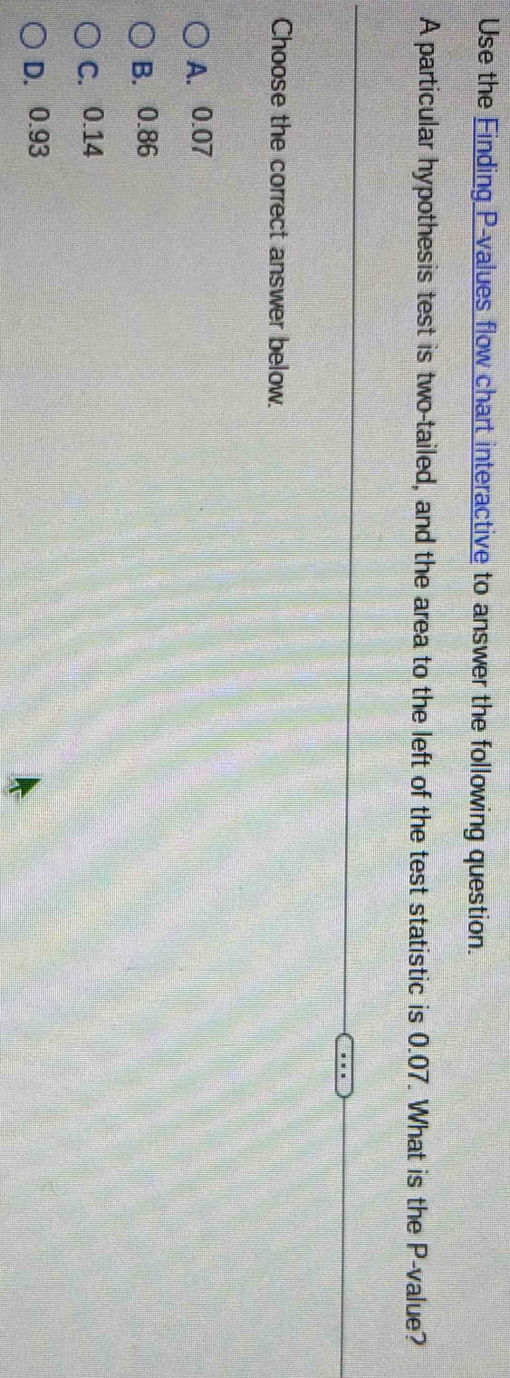 Use the Finding P -values flow chart interactive to answer the following question.
A particular hypothesis test is two-tailed, and the area to the left of the test statistic is 0.07. What is the P -value?
Choose the correct answer below.
A. 0.07
B. 0.86
C. 0.14
D. 0.93