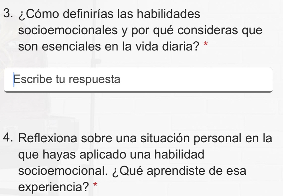 ¿Cómo definirías las habilidades 
socioemocionales y por qué consideras que 
son esenciales en la vida diaria? * 
Escribe tu respuesta 
4. Reflexiona sobre una situación personal en la 
que hayas aplicado una habilidad 
socioemocional. ¿Qué aprendiste de esa 
experiencia? *