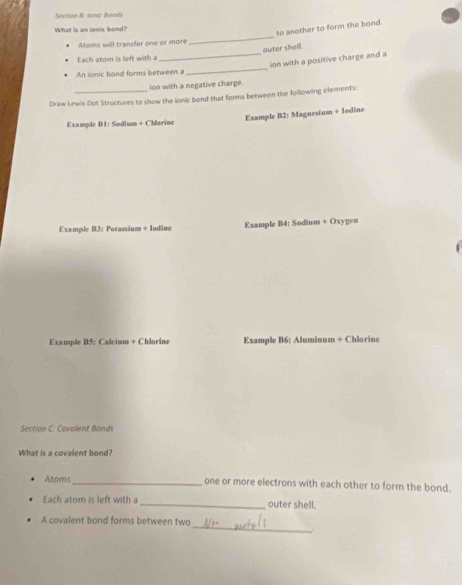 Ionic Bonds 
_ 
What is an ionic bond? 
to another to form the bond. 
Atoms will transfer one or more 
outer shell. 
Each atom is left with a 
_ion with a positive charge and a 
An ionic bond forms between a 
_ 
ion with a negative charge. 
Draw Lewis Dot Structures to show the ionic bond that forms between the following elements: 
Example B1: Sodium + Chlorine Example B2: Magnesium + Iodine 
Example B3: Potassium + Iodine Example B4: Sodium + Oxygen 
Example B5; Calcium + Chlorine Example B6: Aluminum + Chlorine 
Section C: Covalent Bonds 
What is a covalent bond? 
Atoms_ one or more electrons with each other to form the bond. 
Each atom is left with a_ outer shell. 
_ 
A covalent bond forms between two 
.