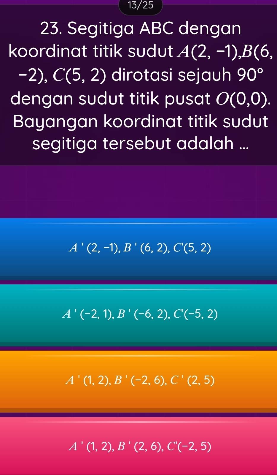 13/25
23. Segitiga ABC dengan
koordinat titik sudut A(2,-1), B(6,
-2), C(5,2) dirotasi sejauh 90°
dengan sudut titik pusat O(0,0). 
Bayangan koordinat titik sudut
segitiga tersebut adalah ...
A'(2,-1), B'(6,2), C'(5,2)
A'(-2,1), B'(-6,2), C'(-5,2)
A'(1,2), B'(-2,6), C'(2,5)
A'(1,2), B'(2,6), C'(-2,5)