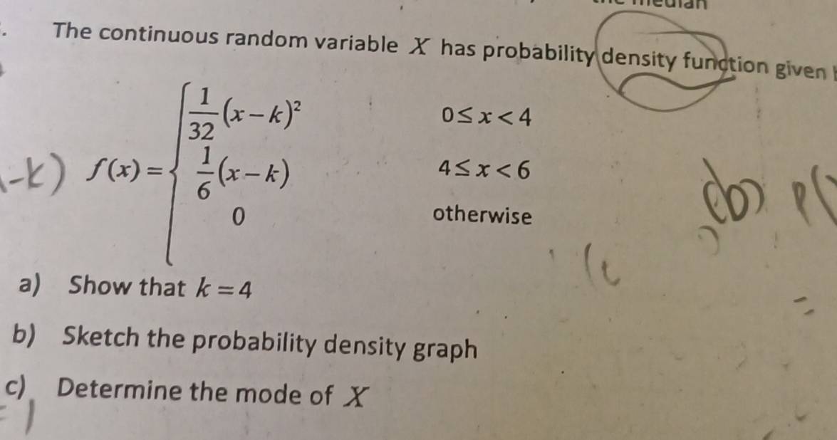 an 
The continuous random variable X has probability density function given 
-) f(x)=beginarrayl  1/32 (x-k)^2  1/6 (x-k) 0endarray.
0≤ x<4</tex>
4≤ x<6</tex> 
otherwise 
a) Show that k=4
b) Sketch the probability density graph 
c) Determine the mode of X