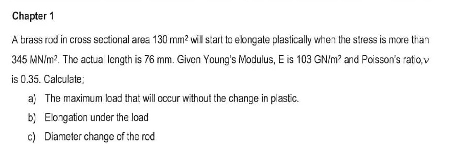 Chapter 1 
A brass rod in cross sectional area 130mm^2 will start to elongate plastically when the stress is more than
345MN/m^2. The actual length is 76 mm. Given Young's Modulus, E is 103GN/m^2 and Poisson's ratio, v
is 0.35. Calculate; 
a) The maximum load that will occur without the change in plastic. 
b) Elongation under the load 
c) Diameter change of the rod