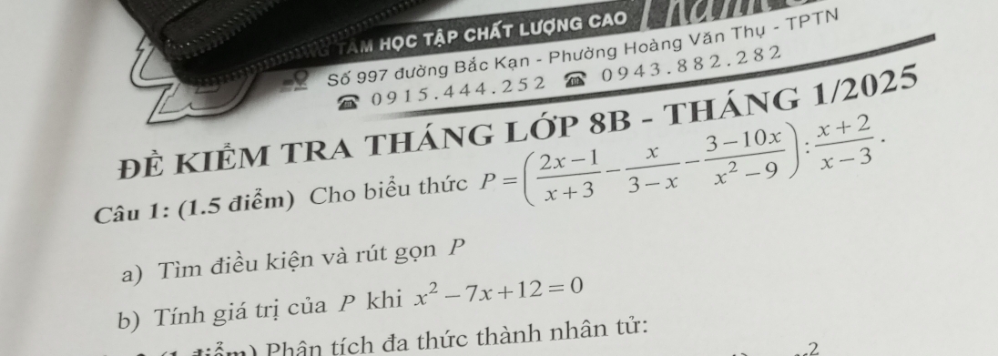 iu tam học tập chất lượng cao 
Số 997 đường Bắc Kạn - Phường Hoàng Văn Thụ - TPTN
0 9 1 5. 4 44. 2 5 2 0 9 4 3 . 8 82 . 2 8 2
đÊ KIÊM TRA THáNG LỚP 8B - tHÁNG 1/2025 
Câu 1: (1.5 điểm) Cho biểu thức P=( (2x-1)/x+3 - x/3-x - (3-10x)/x^2-9 ): (x+2)/x-3 . 
a) Tìm điều kiện và rút gọn P
b) Tính giá trị của P khi x^2-7x+12=0
(ẩm) Phân tích đa thức thành nhân tử: 
2