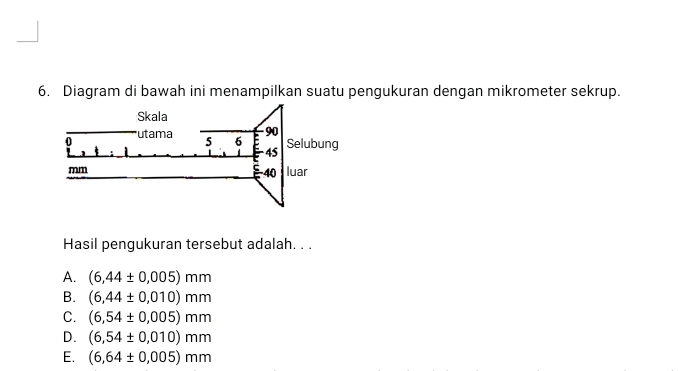 Diagram di bawah ini menampilkan suatu pengukuran dengan mikrometer sekrup.
Hasil pengukuran tersebut adalah. . .
A. (6,44± 0.005)mm
B. (6,44± 0,010)mm
C. (6,54± 0.005)mm
D. (6,54± 0,010)mm
E. (6,64± 0,005)mm