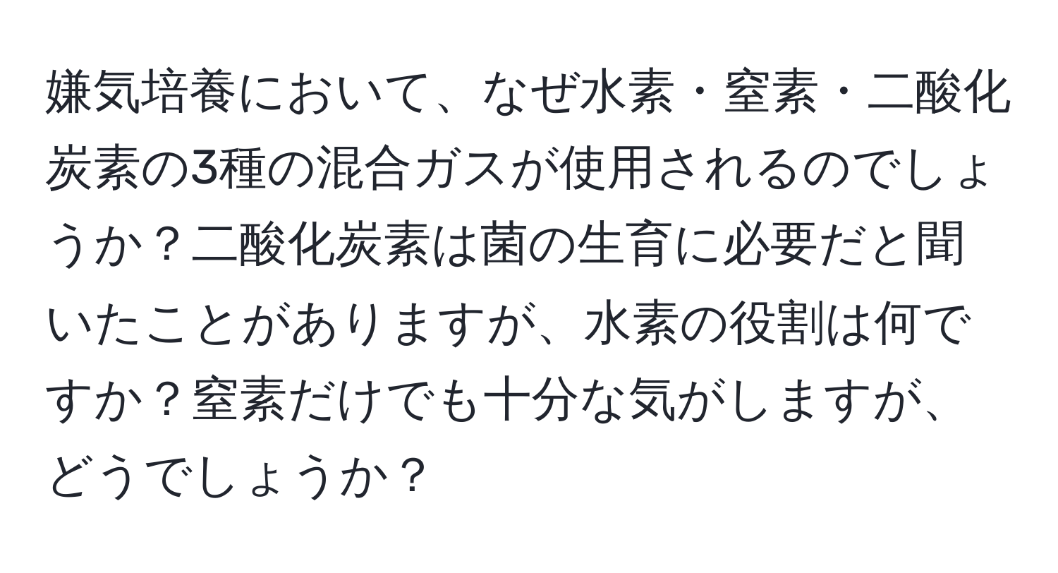 嫌気培養において、なぜ水素・窒素・二酸化炭素の3種の混合ガスが使用されるのでしょうか？二酸化炭素は菌の生育に必要だと聞いたことがありますが、水素の役割は何ですか？窒素だけでも十分な気がしますが、どうでしょうか？