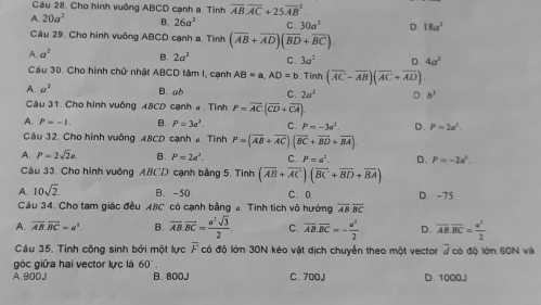 Cầu 28. Cho hình vuông ABCD cạnh a. Tinh overline AB.overline AC+25overline (AB)^2
A. 20a^2 B. 26a^2 C. 30a^2 D. 18a^2
Câu 29. Cho hình vuông ABCD cạnh a. Tình (overline AB+overline AD)(overline BD+overline BC)
A. a^2 B. 2a^2 C. 3a^2 D. 4a^2
Cầu 30. Cho hình chữ nhật ABCD tâm I, cạnh AB=a,AD=b. Tinh (overline AC-overline AB)(overline AC+overline AD)
A. a^2 B. ab C. 2a^2 D b^3
Câu 31. Cho hình vuông A8CD cạnh # . Tỉnh P=overline AC.(overline CD+overline CA)
A. P=-1. B. P=3a^2. C. P=-3a^2. D. P=2a^3.
Cầu 32. Cho hình vuông A8CD cạnh 2. Tình P=(overline AB+overline AC)(overline BC+overline BD+overline BA)
A. P=2sqrt(2)a B. P=2a^2. C. P=a^2. D. P=-2a^3.
Câu 33. Cho hình vuông AB(/) cạnh bằng 5. Tinh (overline AB+overline AC).(overline BC+overline BD+overline BA)
A. 10sqrt(2) B. -50 C. 0 D. -75
Câu 34. Cho tam giác đều 48C có cạnh bằng đ Tinh tích vô hướng overline AB.overline BC
A. overline AB.overline BC=a^2. B. overline AB.overline BC= a^2sqrt(3)/2 . C. overline AB.overline BC=- a^2/2  D. overline AB.overline BC= a^2/2 
Câu 35. Tinh công sinh bởi một lực overline F có độ lớn 30N kéo vật dịch chuyển theo một vector 7 có độ lớn 60N và
góc giữa hai vector lực là 60°
A.900J B. 800J C. 700J D. 1000J