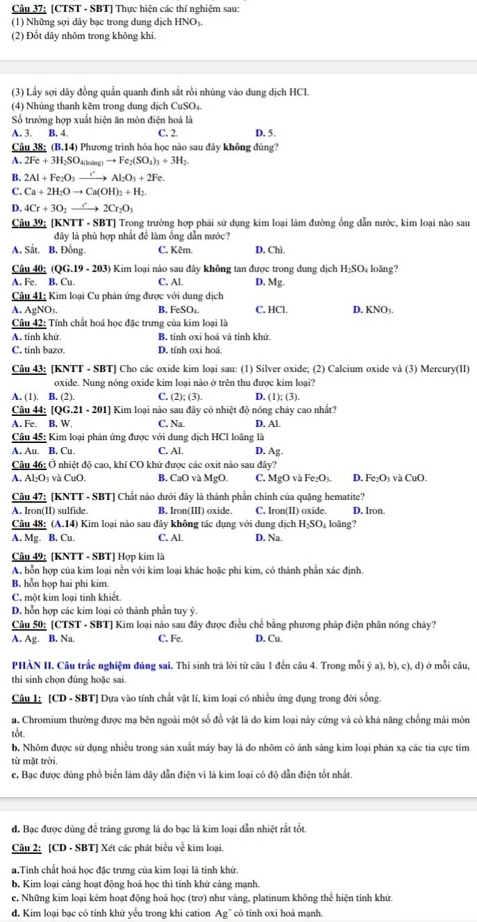 [CTST - SBT] Thực hiện các thí nghiệm sau:
(1) Những sợi dây bạc trong dung dịch HNO
(2) Đốt dây nhôm trong không khí.
(3) Lấy sợi dây đồng quấn quanh đinh sắt rồi nhúng vào dung dịch HCI.
(4) Nhúng thanh kẽm trong dung dịch CuSO₄.
Số trường hợp xuất hiện ăn mòn điện hoá là
A. 3. B. 4. C. 2. D. 5.
Câu 38: (B.14) *  Phương trình hóa học nào sau đây không đúng?
A. 2Fe+3H_2SO_4(loing)to Fe_2(SO_4)_3+3H_2.
B. 2Al+Fe_2O_3xrightarrow rAl_2O_3+2Fe.
C. Ca+2H_2Oto Ca(OH)_2+H_2.
D. 4Cr+3O_2to 2Cr_2O_3
Câu 39: [KNTT - SBT] Trong trường hợp phải sử dụng kim loại làm đường ống dẫn nước, kim loại nào sau
đây là phủ hợp nhất để làm ống dẫn nước?
A. Sắt. B. Đồng. C. Kẽm. D. Chì.
Câu 40:(Q G.19-20 93) Kim loại nào sau đây không tan được trong dung dịch H₂SO₄ loãng?
A. Fe. B. Cu. C. Al. D. M
Câu 41: Kim loại Cu phản ứng được với dung dịch
A. AgNO3. B. FeSO₄. C. HCl. D. KNO3.
Câu 42: Tính chất hoá học đặc trưng của kim loại là
A. tính khử, B. tính oxi hoả và tính khử.
C. tinh bazơ. D. tính oxi hoá.
Câu 43: [KNTT - SBT] Cho các oxide kim loại sau: (1) Silver oxide; (2) Calcium oxide và (3) Mercury(II)
oxide. Nung nóng oxide kim loại nào ở trên thu được kim loại?
A. (1). B. (2) C. (2);(3). D. (1);(3).
Câu 44: [QG.21 - 201] Kim loại nào sau đây có nhiệt độ nóng chảy cao nhất?
A. Fe. B. W. C. Na. D. Al.
Câu 45: Kim loại phản ứng được với dung dịch HCl loãng là
A. Au. B. Cu. C. Al. D. Ag.
Câu 46: Ở nhiệt độ cao, khí CO khử được các oxit nào sau đây?
A. Al₂O₃ và CuO. B. CaO và MgO. C. MgO và Fe_2O_3 D. Fe_2O_3 và Cu 0
Câu 47: [KNTT - SBT] Chất nào dưới đây là thành phần chính của quặng hematite?
A. Iron(II) sulfide. B. Iron(III) oxide. C. Iron(II) oxide. D. Iron.
Câu 48: (A.14) Kim loại nào sau đây không tác dụng với dung dịch H_2SO loãng?
A. Mg. B. Cu. C. Al. D. Na.
Câu 49: [KNTT - SBT] Hợp kim là
A. hỗn hợp của kim loại nền với kim loại khác hoặc phi kim, có thành phần xác định.
B. hỗn họp hai phi kim.
C. một kim loại tinh khiết.
D. hỗn hợp các kim loại có thành phần tuy ý.
Câu 50: [CTST - SBT] Kim loại nào sau đãy được điều chế bằng phương pháp điện phân nóng chảy?
A. Ag. B. Na. C. Fe. D. Cu.
PHÀN II. Câu trắc nghiệm đúng sai. Thí sinh trả lời từ câu 1 đến câu 4. Trong mỗi ý a), b), c), d) ở mỗi câu,
thí sinh chọn đúng hoặc sai.
Câu 1: [CD - SBT] Dựa vào tính chất vật lí, kim loại có nhiều ứng dụng trong đời sống.
a. Chromium thường được mạ bên ngoài một số đồ vật là do kim loại này cứng và có khả năng chống mài mòn
tốt
b. Nhôm được sử dụng nhiều trong sản xuất máy bay là do nhôm có ánh sáng kim loại phản xạ các tia cực tím
từ mặt trời,
c. Bạc được dùng phổ biển làm dây dẫn điện vì là kim loại có độ dẫn điện tốt nhất.
d. Bạc được dùng để tráng gương là do bạc là kim loại dẫn nhiệt rất tốt.
Câu 2: [CD - SBT] Xét các phát biểu về kim loại.
a.Tính chất hoá học đặc trưng của kim loại là tính khử.
b. Kim loại cảng hoạt động hoá học thì tính khử cảng mạnh.
c. Những kim loại kém hoạt động hoá học (trơ) như vàng, platinum không thể hiện tính khử.
d. Kim loại bạc có tính khữ yếu trong khi cation Ag^+ có tính oxi hoá mạnh.