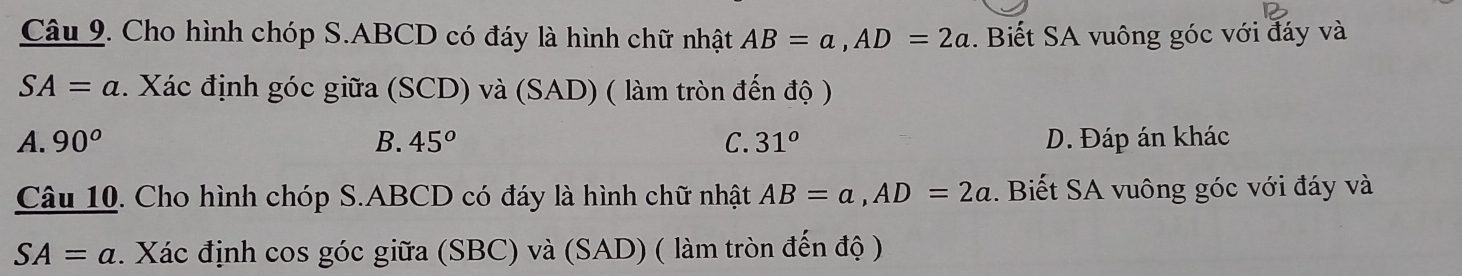 Cho hình chóp S. ABCD có đáy là hình chữ nhật AB=a, AD=2a. Biết SA vuông góc với đáy và
SA=a. Xác định góc giữa (SCD) và (SAD) ( làm tròn đến độ )
A. 90^o B. 45^o C. 31° D. Đáp án khác
Câu 10. Cho hình chóp S. ABCD có đáy là hình chữ nhật AB=a, AD=2a. Biết SA vuông góc với đáy và
SA=a. Xác định cos góc giữa (SBC) và (SAD) ( làm tròn đến độ )