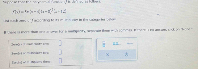 Suppose that the polynomial function is defined as follows.
f(x)=5x(x-4)(x+8)^2(x+12)
List each zero of faccording to its multiplicity in the categories below. 
If there is more than one answer for a multiplicity, separate them with commas. If there is no answer, click on "None." 
 □ /□   □,□. Nony 
×