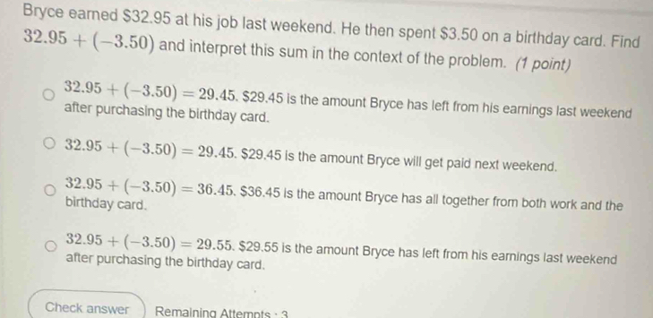 Bryce earned $32.95 at his job last weekend. He then spent $3.50 on a birthday card. Find
32.95+(-3.50) and interpret this sum in the context of the problem. (1 point)
32.95+(-3.50)=29.45.$29.45 after purchasing the birthday card.
is the amount Bryce has left from his earnings last weekend
32.95+(-3.50)=29.45.$29.45 is the amount Bryce will get paid next weekend.
32.95+(-3.50)=36.45.$36.45 5 is the amount Bryce has all together from both work and the
birthday card.
32.95+(-3.50)=29.55.$29.55is s the amount Bryce has left from his earnings last weekend
after purchasing the birthday card.
Check answer Remaining Attempts : 3